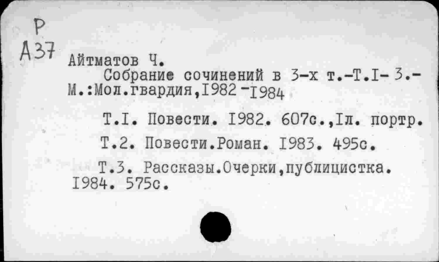 ﻿№
Айтматов Ч.
Собрание сочинений в 3-х т.-Т.Т-З.-М.:Мо л. гвардия, 1982 -р 934
Т.1. Повести. 1982. 607с.,1л. портр.
Т.2. Повести.Роман. 1983. 495с.
Т.З. Рассказы.Очерки,публицистка. 1984. 575с.